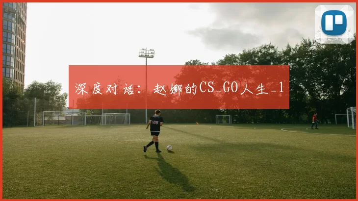 深度对话：赵娜的CS_GO人生_1