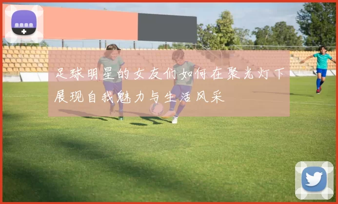 足球明星的女友们如何在聚光灯下展现自我魅力与生活风采