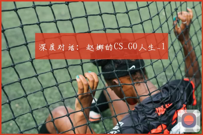 深度对话：赵娜的CS_GO人生_1