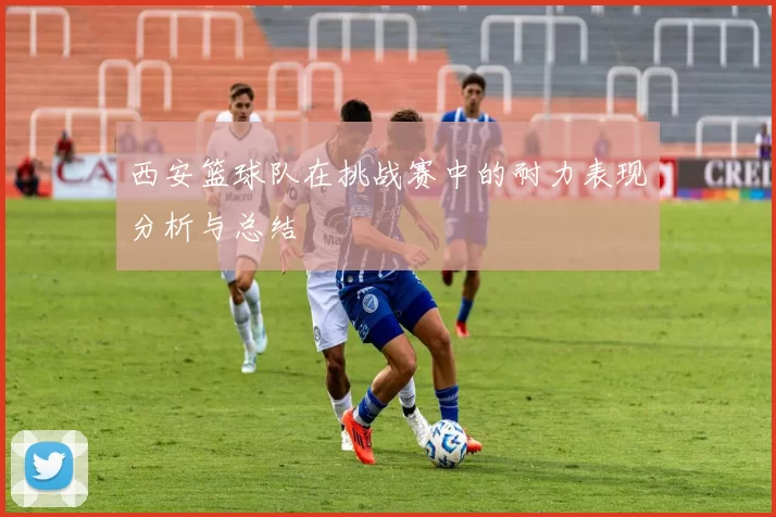 西安篮球队在挑战赛中的耐力表现分析与总结