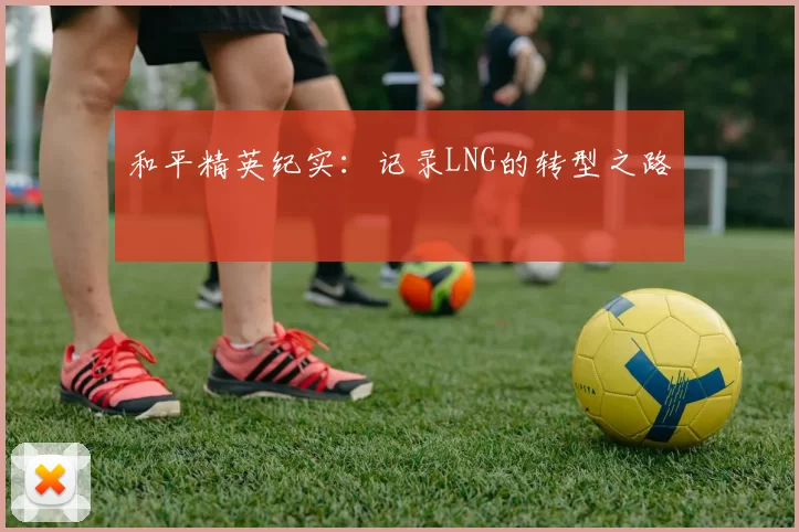 和平精英纪实：记录LNG的转型之路