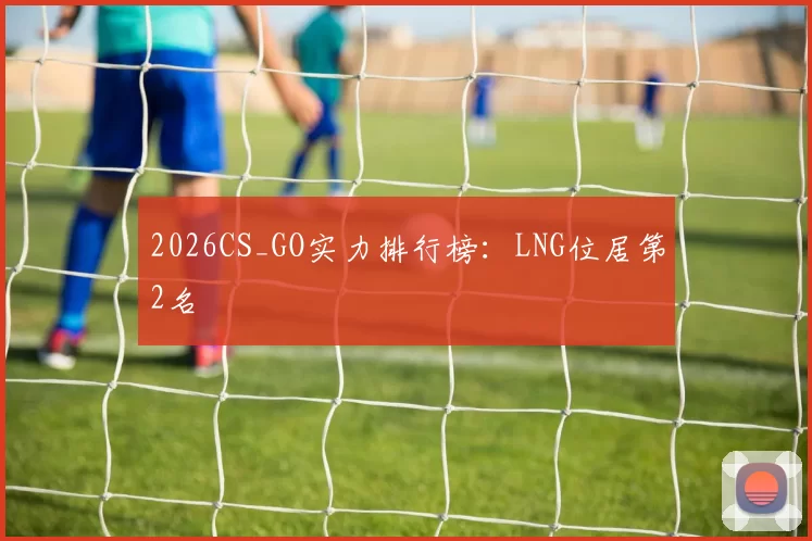 2026CS_GO实力排行榜：LNG位居第2名