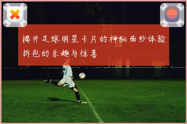 揭开足球明星卡片的神秘面纱体验拆包的乐趣与惊喜