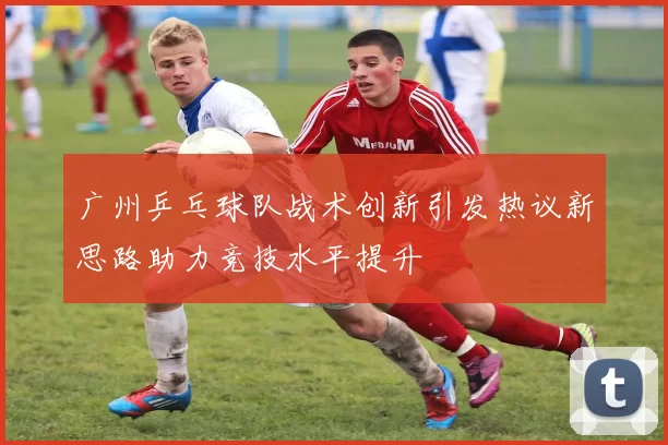 广州乒乓球队战术创新引发热议新思路助力竞技水平提升