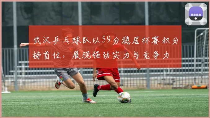 武汉乒乓球队以59分稳居杯赛积分榜首位，展现强劲实力与竞争力